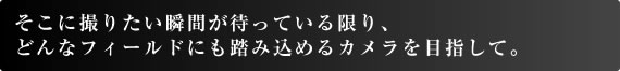 そこに撮りたい瞬間が待っている限り、 どんなフィールドにも踏み込めるカメラを目指して。