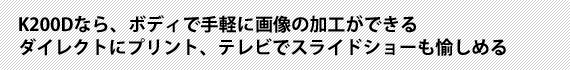 K200Dなら、ボディで手軽に画像の加工ができるダイレクトにプリント、テレビでスライドショーも愉しめる