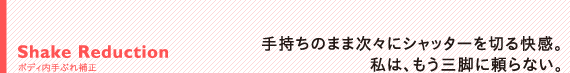 Shake Reduction　ボディ内手ぶれ補正：手持ちのまま次々にシャッターを切る快感。私は、もう三脚に頼らない。