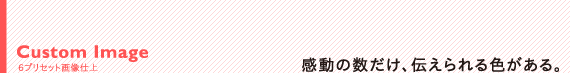 Custom Image 6プリセット画像仕上:感動の数だけ、伝えられる色がある。