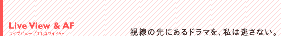 Live View & AF ライブビュー/11点ワイドAF:視線の先にあるドラマを、私は逃さない。