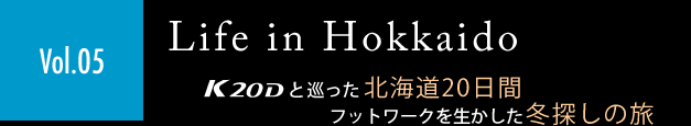 ［Vol.05］「Life in Hokkaido」K20Dと巡った北海道20日間　フットワークを生かした冬探しの旅