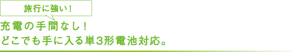 充電の手間なし！ どこでも手に入る単3形電池対応。