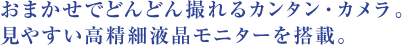  おまかせでどんどん撮れるカンタン・カメラ。 見やすい高精細液晶モニターを搭載。