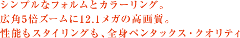 シンプルなフォルムとカラーリング。 広角5倍ズームに12.1メガの高画質。 性能もスタイリングも、全身ペンタックス・クオリティ。