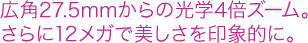 広角27.5mmからの光学4倍ズーム。さらに12メガで美しさを印象的に。 