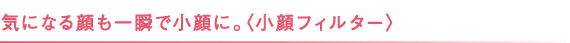 気になる顔も一瞬で小顔に。〈小顔フィルター〉