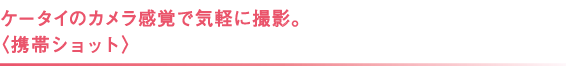 ケータイのカメラ感覚で気軽に撮影。 〈携帯ショット〉 