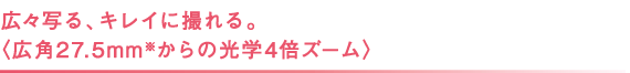 広々写る、キレイに撮れる。 〈広角27.5mm※からの光学4倍ズーム〉 