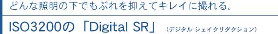 どんな照明の下でもぶれを抑えてキレイに撮れる。ISO3200の「Digital SR」（デジタル シェイクリダクション）