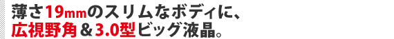 薄さ19mmのスリムなボディに、広視野角＆3.0型ビッグ液晶。