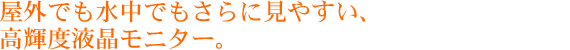 屋外でも水中でもさらに見やすい、高輝度液晶モニター。