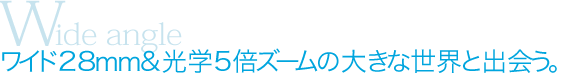 Wide angle：ワイド28ｍｍ&光学5倍ズームの大きな世界と出会う。