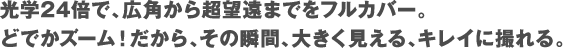 光学24倍で、広角から超望遠までをフルカバー。どでかズーム！だから、その瞬間、大きく見える、キレイに撮れる。