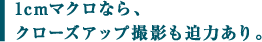 1cmマクロなら、 クローズアップ撮影も迫力あり。 