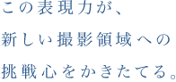 この表現力が、新しい撮影領域への挑戦心をかきたてる。