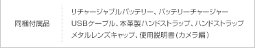 同梱付属品：リチャージャブルバッテリー、バッテリーチャージャー、USBケーブル、本革製ハンドストラップ、ハンドストラップ、メタルレンズキャップ、使用説明書(カメラ編）