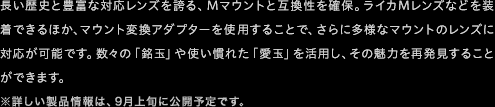 長い歴史と豊富な対応レンズを誇る、Mマウントと互換性を確保。ライカMレンズなどを装着できるほか、マウント変換アダプターを使用することで、さらに多様なマウントのレンズに対応が可能です。数々の「銘玉」や使い慣れた「愛玉」を活用し、その魅力を再発見することができます。  ※詳しい製品情報は、9月上旬に公開予定です。