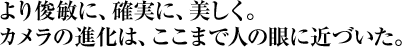 より俊敏に、確実に、美しく。カメラの進化は、ここまで人の眼に近づいた。