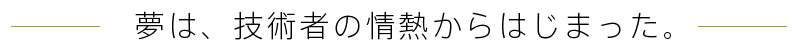 夢は、技術者の情熱からはじまった。