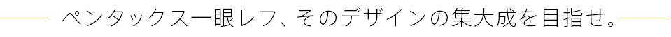 ペンタックス一眼レフ、そのデザインの集大成を目指せ。