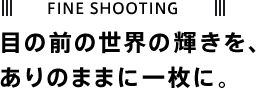 FINE SHOOTING 目の前の世界の輝きを、ありのままに一枚に。