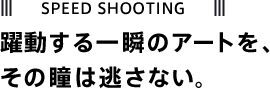 SPEED SHOOTING 躍動する一瞬のアートを、その瞳は逃さない。