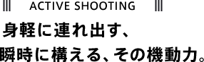 ACTIVE SHOOTING 身軽に連れ出す、 瞬時に構える、その機動力。