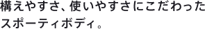 構えやすさ、使いやすさにこだわったスポーティボディ。