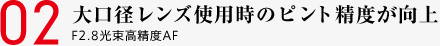 02 大口径レンズ使用時のピント精度が向上 F2.8光束高精度AF
