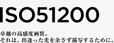 ISO51200 卓越の高感度画質。それは、出逢った光を余さず描写するために。