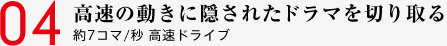 04 高速の動きに隠されたドラマを切り取る 約7コマ/秒 高速ドライブ