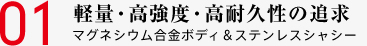 01 軽量・高強度・高耐久性の追求 マグネシウム合金ボディ＆ステンレスシャシー