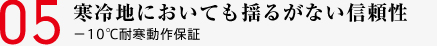 05 寒冷地においても揺るがない信頼性 －10℃耐寒動作保証