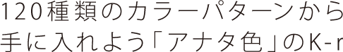 120種類のカラーパターンから 手に入れよう「アナタ色」のK-r