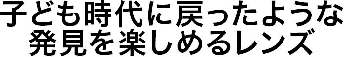 子ども時代に戻ったような 発見を楽しめるレンズ