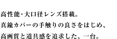 高性能・大口径レンズ搭載。真鍮カバーの手触りの良さをはじめ、高画質と道具感を追求した、一台。