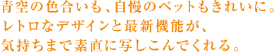 青空の色合いも、自慢のペットもきれいに。 レトロなデザインと最新機能が、 気持ちまで素直に写しこんでくれる。