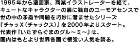 1995年から漫画家、商業イラストレーターを経て、キュートなキャラクターの裏に独自のユーモアセンスで世の中の矛盾や問題を巧妙に潜ませたシリーズ『チャッX（チャックス）』を2000年よりスタート。代表作『いたずらぐまのグル～ミ～』は、国内はもとより世界各国で根強い人気を誇る。