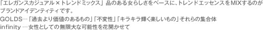 「エレガンスカジュアル×トレンドミックス」品のある女らしさをベースに、トレンドエッセンスをMIXするのがブランドアイデンティティです。
GOLDS…「過去より価値のあるもの」「不変性」「キラキラ輝く楽しいもの」それらの集合体
infinity…女性としての無限大な可能性を花開かせて