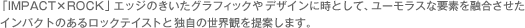 「IMPACT×ROCK」エッジのきいたグラフィックやデザインに時として、ユーモラスな要素を融合させたインパクトのあるロックテイストと独自の世界観を提案します。