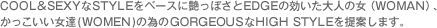 COOL&SEXYなSTYLEをベースに艶っぽさとEDGEの効いた大人の女（WOMAN）、かっこいい女達(WOMEN)の為のGORGEOUSなHIGH STYLEを提案します。