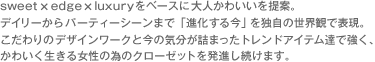 sweet×edge×luxuryをベースに大人かわいいを提案。デイリーからパーティーシーンまで「進化する今」を独自の世界観で表現。こだわりのデザインワークと今の気分が詰まったトレンドアイテム達で強く、かわいく生きる女性の為のクローゼットを発進し続けます。
