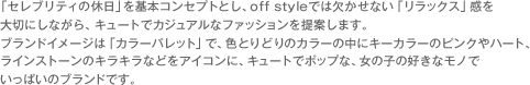 「セレブリティの休日」を基本コンセプトとし、off styleでは欠かせない「リラックス」感を大切にしながら、キュートでカジュアルなファッションを提案します。ブランドイメージは「カラーパレット」で、色とりどりのカラーの中にキーカラーのピンクやハート、ラインストーンのキラキラなどをアイコンに、キュートでポップな、女の子の好きなモノでいっぱいのブランドです。