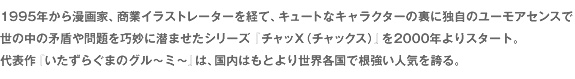 1995年から漫画家、商業イラストレーターを経て、キュートなキャラクターの裏に独自のユーモアセンスで世の中の矛盾や問題を巧妙に潜ませたシリーズ『チャッX（チャックス）』を2000年よりスタート。代表作『いたずらぐまのグル～ミ～』は、国内はもとより世界各国で根強い人気を誇る。