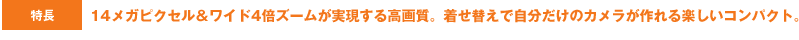 特長 14メガピクセル＆ワイド4倍ズームが実現する高画質。着せ替えで自分だけのカメラが作れる楽しいコンパクト。