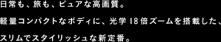 日常も、旅も、ピュアな高画質。軽量コンパクトなボディに、光学18倍ズームを搭載した、スリムでスタイリッシュな新定番。