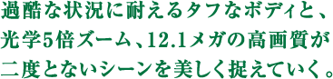 過酷な状況に耐えるタフなボディと、 光学5倍ズーム、12.1メガの高画質が 二度とないシーンを美しく捉えていく。 