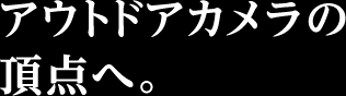 アウトドアカメラの頂点へ。