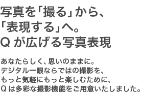 写真を「撮る」から、「表現する」へ。Qが広げる写真表現　あなたらしく、思いのままに。デジタル一眼ならではの撮影を、もっと気軽にもっと楽しむために、Qは多彩な撮影機能をご用意しました。